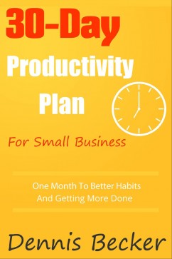 The 30-Day Productivity Plan For Small Business: One Month To Better Habits And Getting More Done